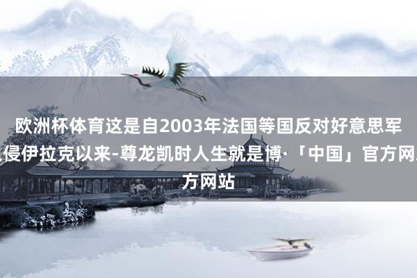 欧洲杯体育这是自2003年法国等国反对好意思军入侵伊拉克以来-尊龙凯时人生就是博·「中国」官方网站