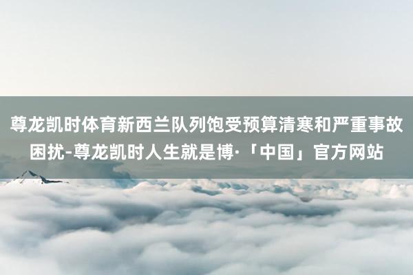 尊龙凯时体育新西兰队列饱受预算清寒和严重事故困扰-尊龙凯时人生就是博·「中国」官方网站