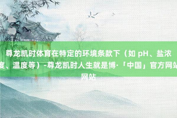 尊龙凯时体育在特定的环境条款下（如 pH、盐浓度、温度等）-尊龙凯时人生就是博·「中国」官方网站