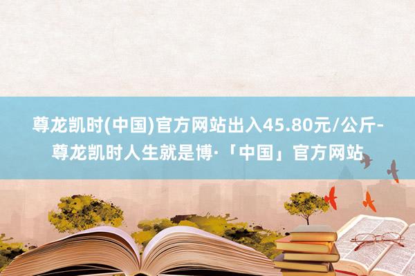 尊龙凯时(中国)官方网站出入45.80元/公斤-尊龙凯时人生就是博·「中国」官方网站
