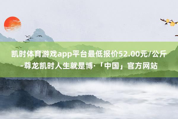 凯时体育游戏app平台最低报价52.00元/公斤-尊龙凯时人生就是博·「中国」官方网站