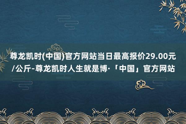 尊龙凯时(中国)官方网站当日最高报价29.00元/公斤-尊龙凯时人生就是博·「中国」官方网站