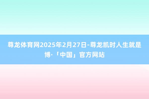 尊龙体育网2025年2月27日-尊龙凯时人生就是博·「中国」官方网站