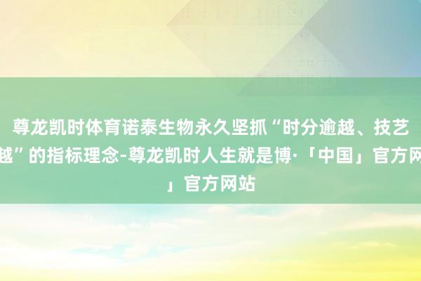 尊龙凯时体育诺泰生物永久坚抓“时分逾越、技艺逾越”的指标理念-尊龙凯时人生就是博·「中国」官方网站