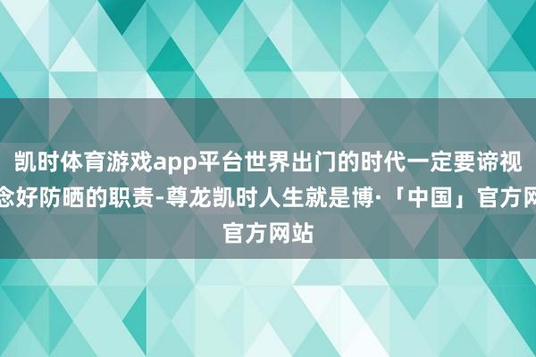 凯时体育游戏app平台世界出门的时代一定要谛视作念好防晒的职责-尊龙凯时人生就是博·「中国」官方网站
