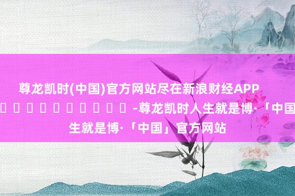 尊龙凯时(中国)官方网站尽在新浪财经APP            													-尊龙凯时人生就是博·「中国」官方网站