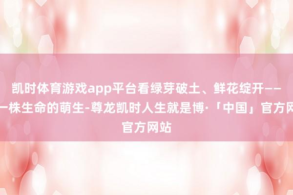 凯时体育游戏app平台看绿芽破土、鲜花绽开——每一株生命的萌生-尊龙凯时人生就是博·「中国」官方网站
