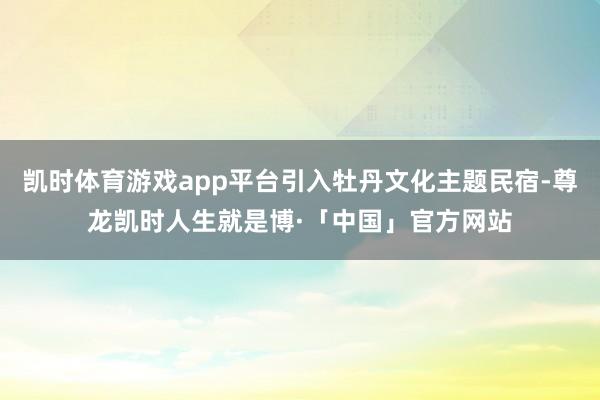 凯时体育游戏app平台引入牡丹文化主题民宿-尊龙凯时人生就是博·「中国」官方网站