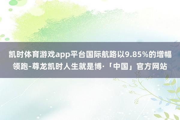 凯时体育游戏app平台国际航路以9.85%的增幅领跑-尊龙凯时人生就是博·「中国」官方网站