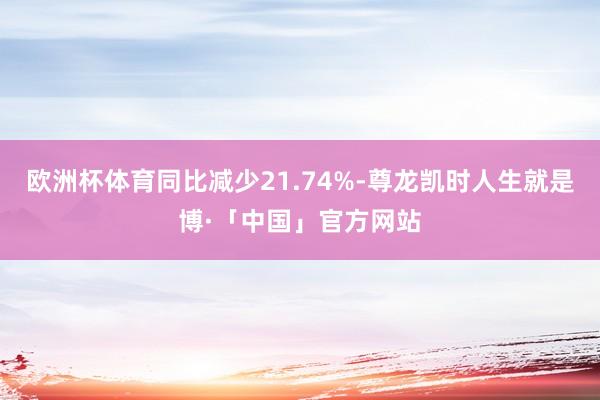 欧洲杯体育同比减少21.74%-尊龙凯时人生就是博·「中国」官方网站