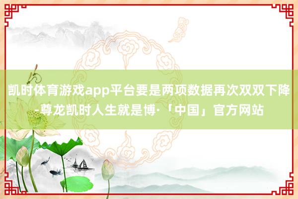 凯时体育游戏app平台要是两项数据再次双双下降-尊龙凯时人生就是博·「中国」官方网站