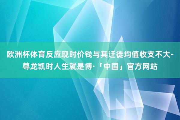 欧洲杯体育反应现时价钱与其迁徙均值收支不大-尊龙凯时人生就是博·「中国」官方网站
