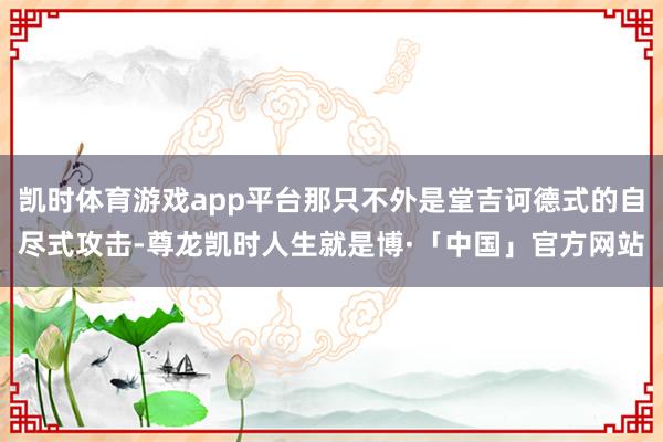 凯时体育游戏app平台那只不外是堂吉诃德式的自尽式攻击-尊龙凯时人生就是博·「中国」官方网站