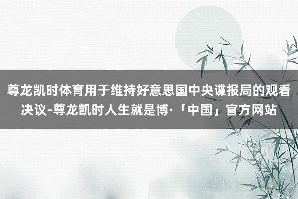 尊龙凯时体育用于维持好意思国中央谍报局的观看决议-尊龙凯时人生就是博·「中国」官方网站