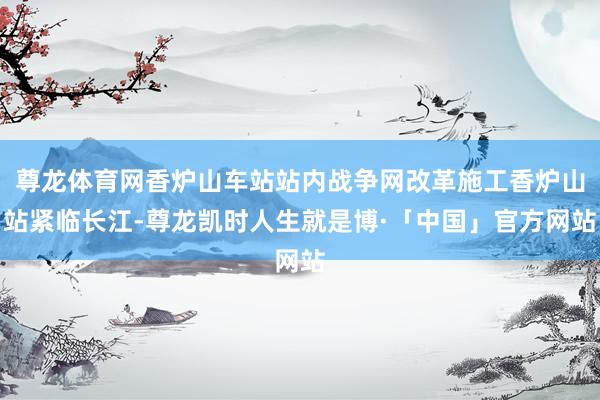 尊龙体育网香炉山车站站内战争网改革施工香炉山站紧临长江-尊龙凯时人生就是博·「中国」官方网站