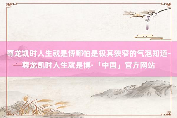 尊龙凯时人生就是博哪怕是极其狭窄的气泡知道-尊龙凯时人生就是博·「中国」官方网站