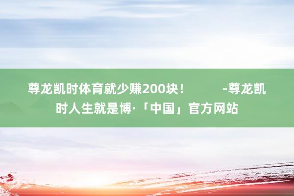 尊龙凯时体育就少赚200块！         -尊龙凯时人生就是博·「中国」官方网站