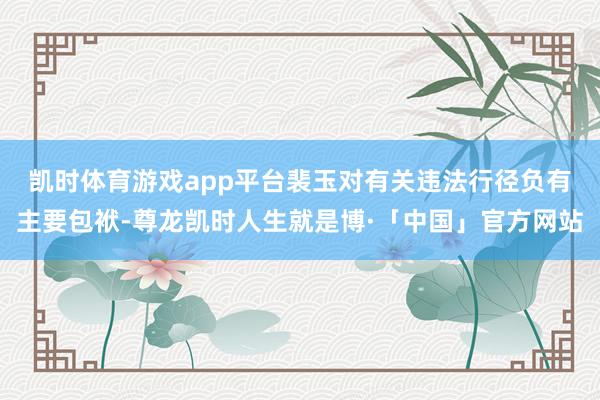 凯时体育游戏app平台　　裴玉对有关违法行径负有主要包袱-尊龙凯时人生就是博·「中国」官方网站