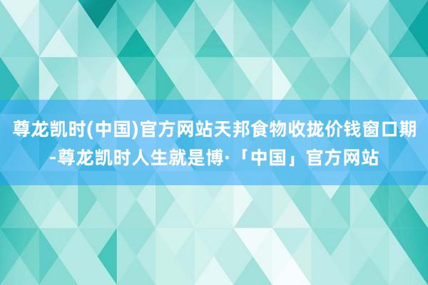尊龙凯时(中国)官方网站天邦食物收拢价钱窗口期-尊龙凯时人生就是博·「中国」官方网站
