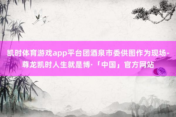 凯时体育游戏app平台团酒泉市委供图作为现场-尊龙凯时人生就是博·「中国」官方网站