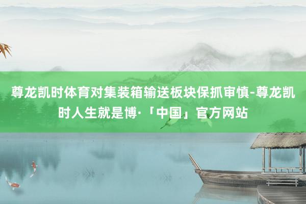 尊龙凯时体育对集装箱输送板块保抓审慎-尊龙凯时人生就是博·「中国」官方网站