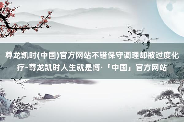 尊龙凯时(中国)官方网站不错保守调理却被过度化疗-尊龙凯时人生就是博·「中国」官方网站