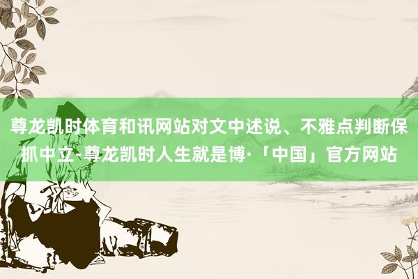 尊龙凯时体育和讯网站对文中述说、不雅点判断保抓中立-尊龙凯时人生就是博·「中国」官方网站