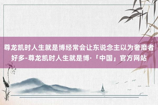 尊龙凯时人生就是博经常会让东说念主以为奢靡者好多-尊龙凯时人生就是博·「中国」官方网站