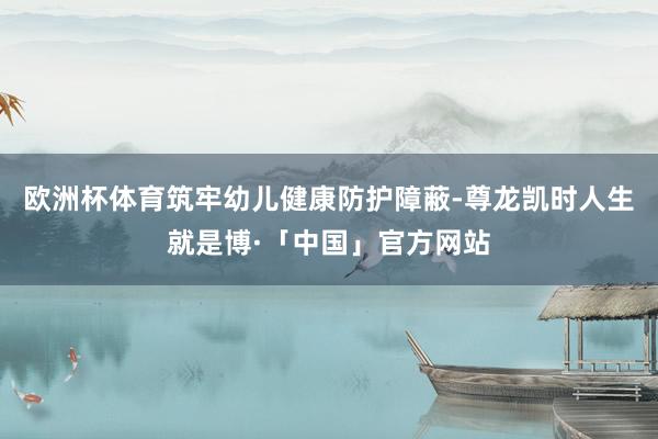 欧洲杯体育筑牢幼儿健康防护障蔽-尊龙凯时人生就是博·「中国」官方网站