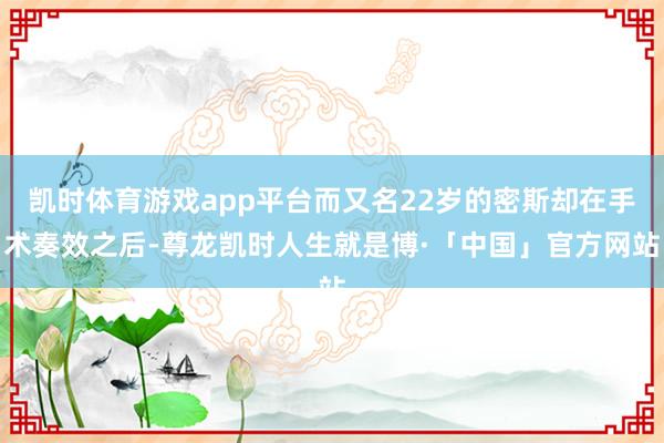 凯时体育游戏app平台而又名22岁的密斯却在手术奏效之后-尊龙凯时人生就是博·「中国」官方网站