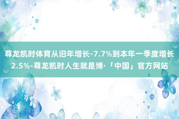 尊龙凯时体育从旧年增长-7.7%到本年一季度增长2.5%-尊龙凯时人生就是博·「中国」官方网站