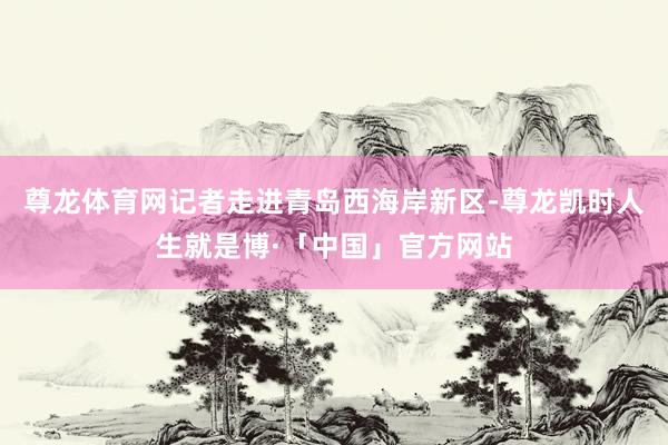 尊龙体育网记者走进青岛西海岸新区-尊龙凯时人生就是博·「中国」官方网站