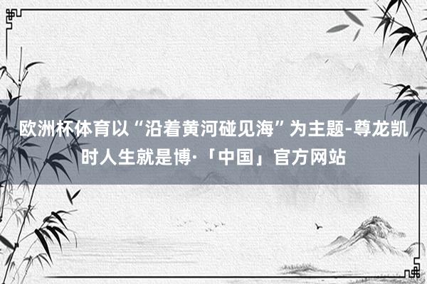 欧洲杯体育以“沿着黄河碰见海”为主题-尊龙凯时人生就是博·「中国」官方网站