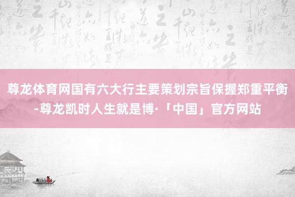 尊龙体育网国有六大行主要策划宗旨保握郑重平衡-尊龙凯时人生就是博·「中国」官方网站