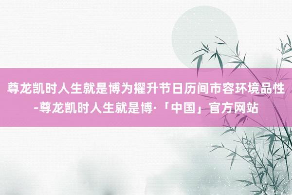 尊龙凯时人生就是博为擢升节日历间市容环境品性-尊龙凯时人生就是博·「中国」官方网站