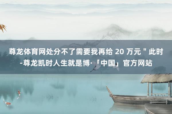 尊龙体育网处分不了需要我再给 20 万元＂此时-尊龙凯时人生就是博·「中国」官方网站