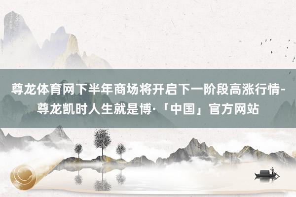 尊龙体育网下半年商场将开启下一阶段高涨行情-尊龙凯时人生就是博·「中国」官方网站