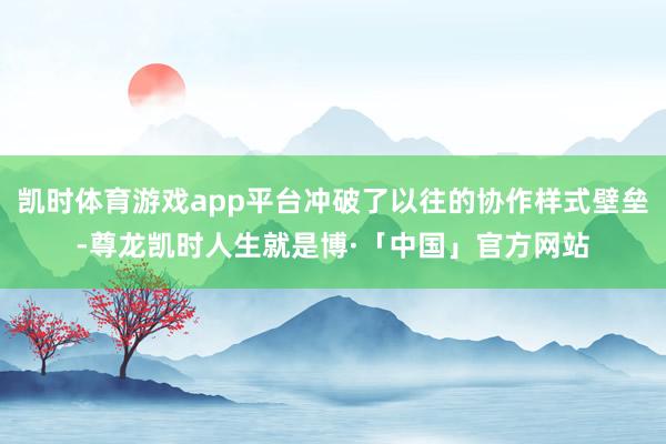 凯时体育游戏app平台冲破了以往的协作样式壁垒-尊龙凯时人生就是博·「中国」官方网站