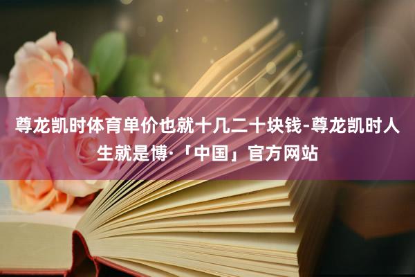 尊龙凯时体育单价也就十几二十块钱-尊龙凯时人生就是博·「中国」官方网站