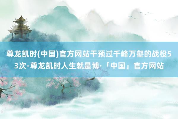 尊龙凯时(中国)官方网站干预过千峰万壑的战役53次-尊龙凯时人生就是博·「中国」官方网站