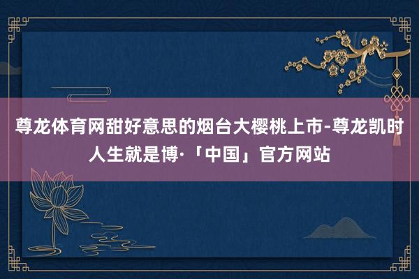 尊龙体育网甜好意思的烟台大樱桃上市-尊龙凯时人生就是博·「中国」官方网站