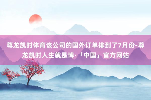 尊龙凯时体育该公司的国外订单排到了7月份-尊龙凯时人生就是博·「中国」官方网站