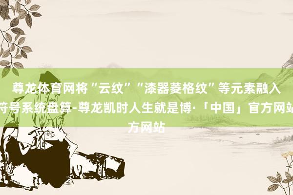 尊龙体育网将“云纹”“漆器菱格纹”等元素融入符号系统盘算-尊龙凯时人生就是博·「中国」官方网站