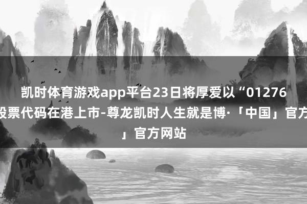 凯时体育游戏app平台23日将厚爱以“01276”为股票代码在港上市-尊龙凯时人生就是博·「中国」官方网站