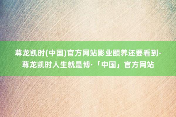 尊龙凯时(中国)官方网站　　影业颐养　　还要看到-尊龙凯时人生就是博·「中国」官方网站