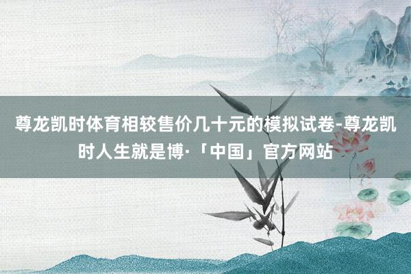 尊龙凯时体育相较售价几十元的模拟试卷-尊龙凯时人生就是博·「中国」官方网站