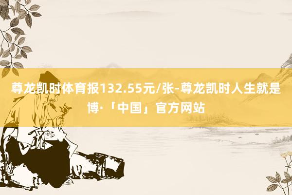 尊龙凯时体育报132.55元/张-尊龙凯时人生就是博·「中国」官方网站