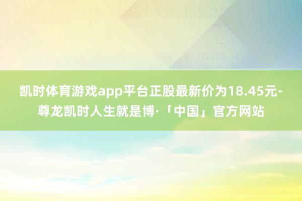 凯时体育游戏app平台正股最新价为18.45元-尊龙凯时人生就是博·「中国」官方网站