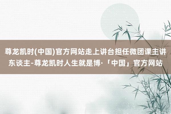 尊龙凯时(中国)官方网站走上讲台担任微团课主讲东谈主-尊龙凯时人生就是博·「中国」官方网站