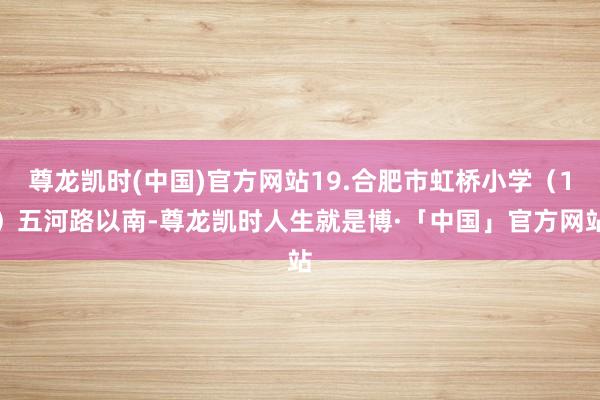 尊龙凯时(中国)官方网站19.合肥市虹桥小学（1）五河路以南-尊龙凯时人生就是博·「中国」官方网站